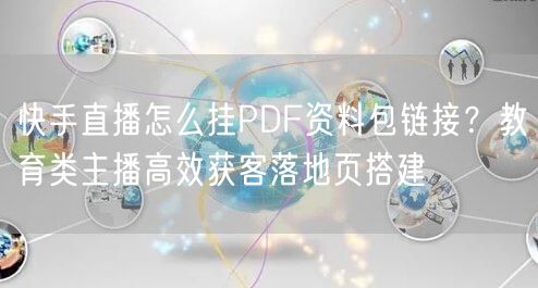 快手直播怎么挂PDF资料包链接？教育类主播高效获客落地页搭建