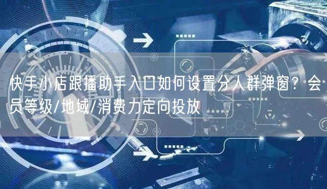 快手小店跟播助手入口如何设置分人群弹窗？会员等级/地域/消费力定向投放