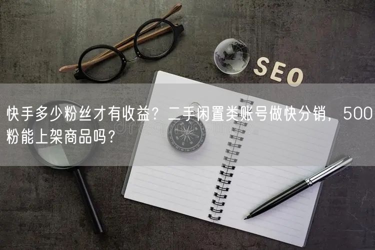 快手多少粉丝才有收益？二手闲置类账号做快分销，500粉能上架商品吗？