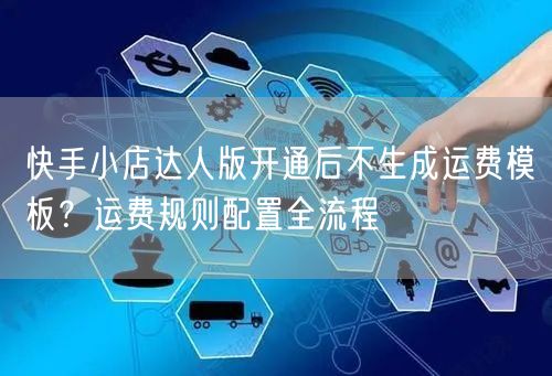 快手小店达人版开通后不生成运费模板？运费规则配置全流程