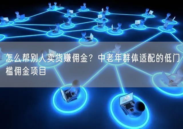 怎么帮别人卖货赚佣金？中老年群体适配的低门槛佣金项目