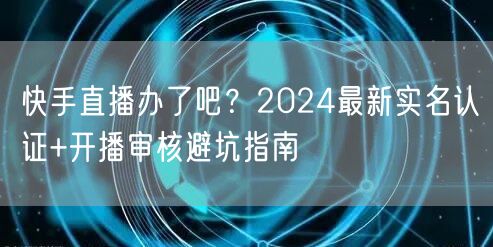 快手直播办了吧？2024最新实名认证+开播审核避坑指南