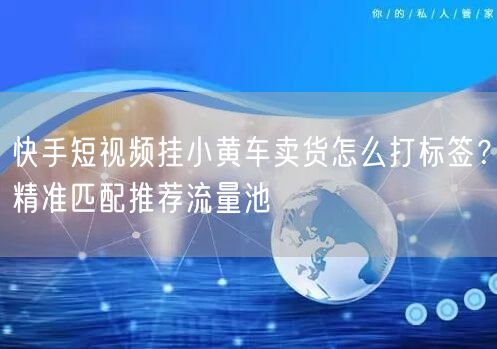 快手短视频挂小黄车卖货怎么打标签？精准匹配推荐流量池