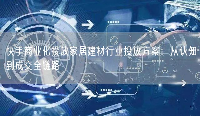 快手商业化投放家居建材行业投放方案：从认知到成交全链路