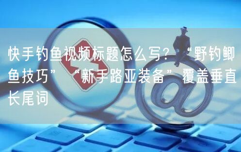 快手钓鱼视频标题怎么写？“野钓鲫鱼技巧”“新手路亚装备”覆盖垂直长尾词