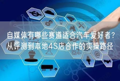 自媒体有哪些赛道适合汽车爱好者？从评测到本地4S店合作的实操路径