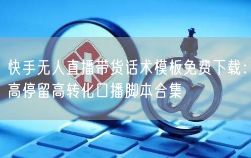 快手无人直播带货话术模板免费下载：高停留高转化口播脚本合集