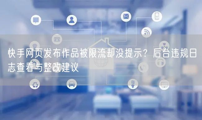 快手网页发布作品被限流却没提示？后台违规日志查看与整改建议