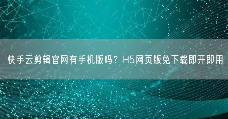快手云剪辑官网有手机版吗？H5网页版免下载即开即用