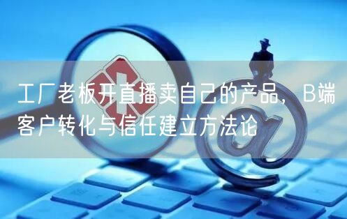 工厂老板开直播卖自己的产品，B端客户转化与信任建立方法论