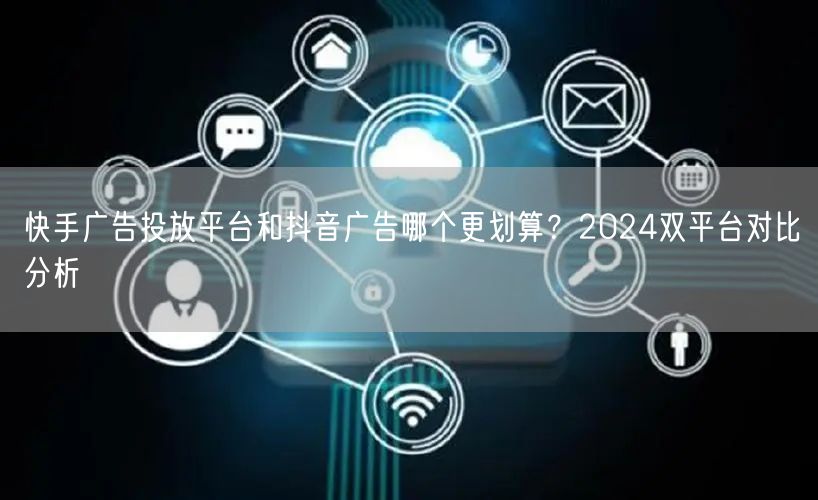 快手广告投放平台和抖音广告哪个更划算？2024双平台对比分析