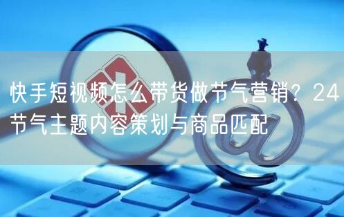 快手短视频怎么带货做节气营销？24节气主题内容策划与商品匹配