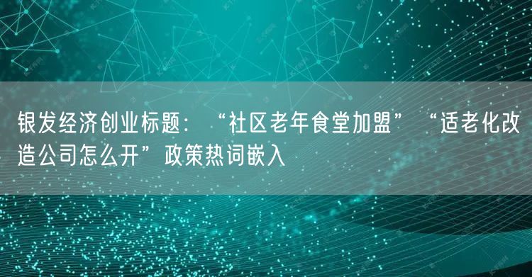 银发经济创业标题：“社区老年食堂加盟”“适老化改造公司怎么开”政策热词嵌入