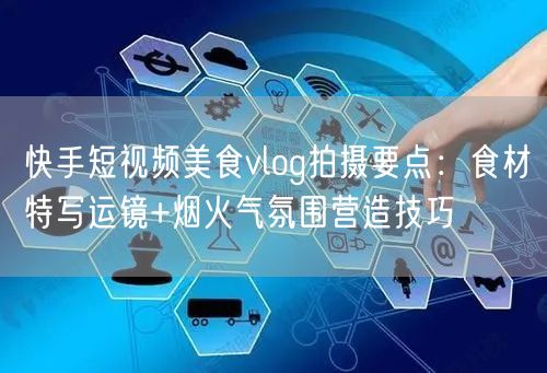 快手短视频美食vlog拍摄要点：食材特写运镜+烟火气氛围营造技巧