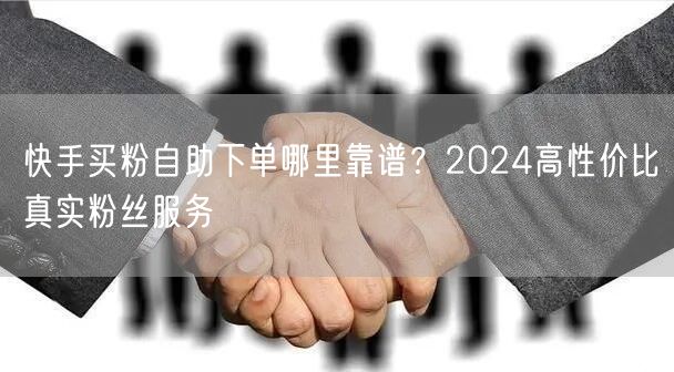 快手买粉自助下单哪里靠谱？2024高性价比真实粉丝服务
