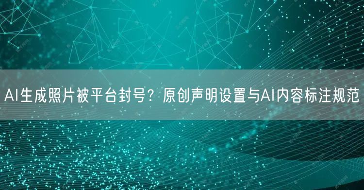 AI生成照片被平台封号？原创声明设置与AI内容标注规范