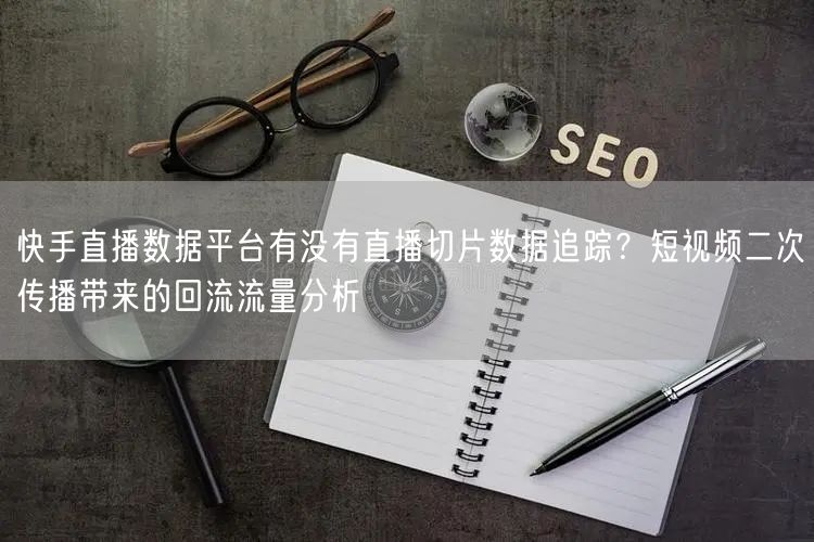 快手直播数据平台有没有直播切片数据追踪？短视频二次传播带来的回流流量分析