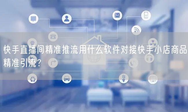 快手直播间精准推流用什么软件对接快手小店商品精准引流？