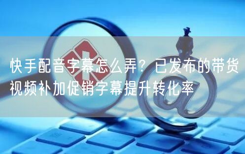 快手配音字幕怎么弄？已发布的带货视频补加促销字幕提升转化率