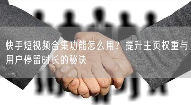 快手短视频合集功能怎么用？提升主页权重与用户停留时长的秘诀