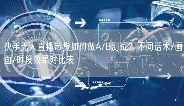快手无人直播带货如何做A/B测试？不同话术/画面/时段效果对比表