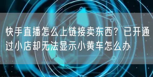 快手直播怎么上链接卖东西？已开通过小店却无法显示小黄车怎么办