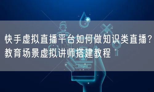 快手虚拟直播平台如何做知识类直播？教育场景虚拟讲师搭建教程