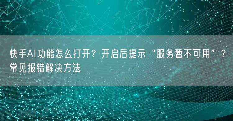 快手AI功能怎么打开？开启后提示“服务暂不可用”？常见报错解决方法