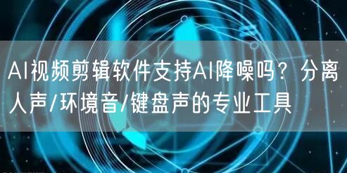 AI视频剪辑软件支持AI降噪吗？分离人声/环境音/键盘声的专业工具