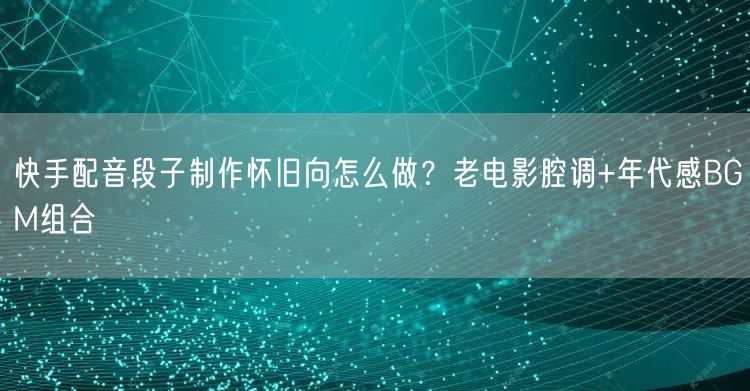 快手配音段子制作怀旧向怎么做？老电影腔调+年代感BGM组合