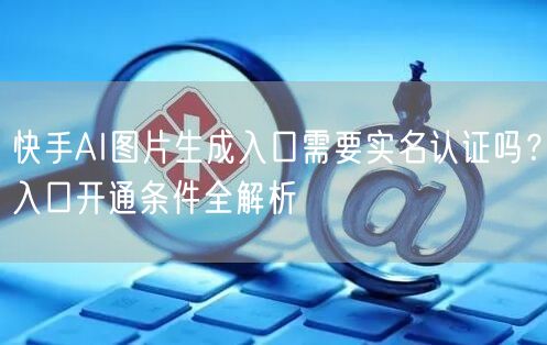 快手AI图片生成入口需要实名认证吗？入口开通条件全解析