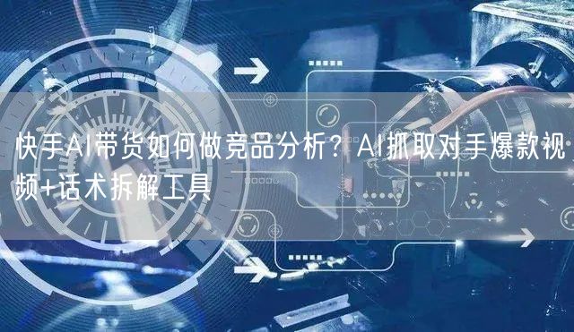 快手AI带货如何做竞品分析？AI抓取对手爆款视频+话术拆解工具