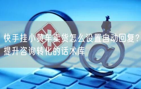 快手挂小黄车卖货怎么设置自动回复？提升咨询转化的话术库